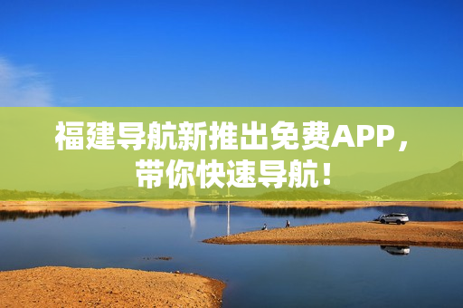 福建导航新推出免费APP，带你快速导航！