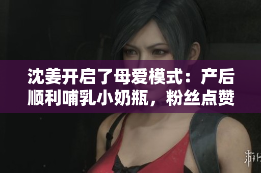 沈姜开启了母爱模式：产后顺利哺乳小奶瓶，粉丝点赞！