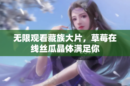 无限观看藏族大片，草莓在线丝瓜晶体满足你