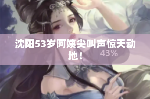 沈阳53岁阿姨尖叫声惊天动地！