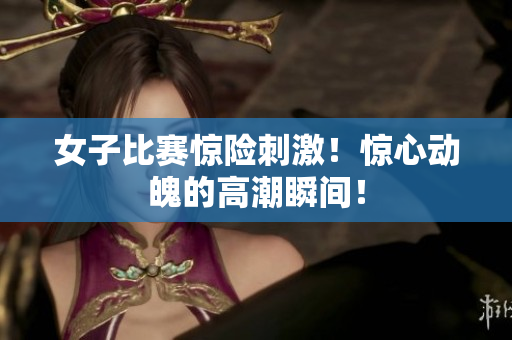 女子比赛惊险刺激！惊心动魄的高潮瞬间！