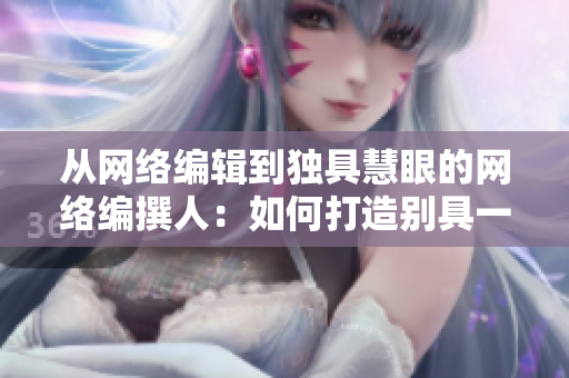 从网络编辑到独具慧眼的网络编撰人：如何打造别具一格的互联网文章
