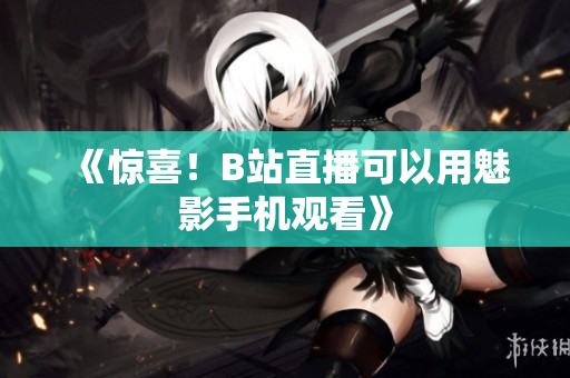 《惊喜！B站直播可以用魅影手机观看》