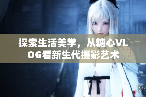 探索生活美学，从糖心VLOG看新生代摄影艺术