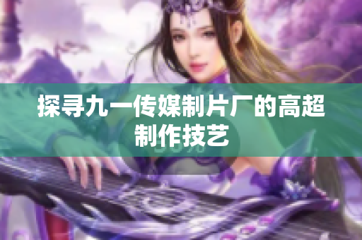 探寻九一传媒制片厂的高超制作技艺