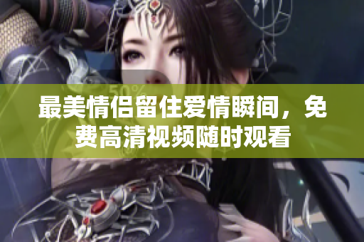 最美情侣留住爱情瞬间，免费高清视频随时观看
