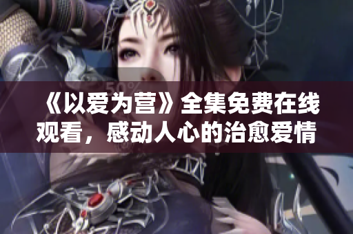 《以爱为营》全集免费在线观看，感动人心的治愈爱情剧