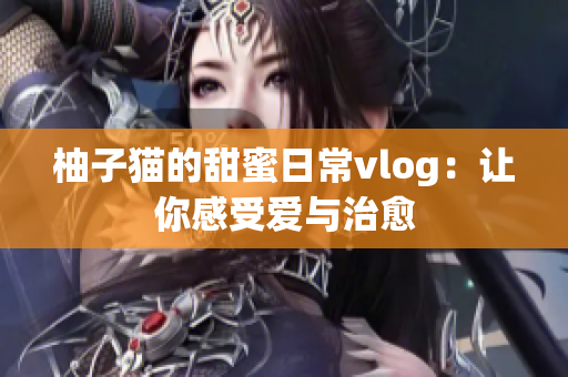 柚子猫的甜蜜日常vlog：让你感受爱与治愈