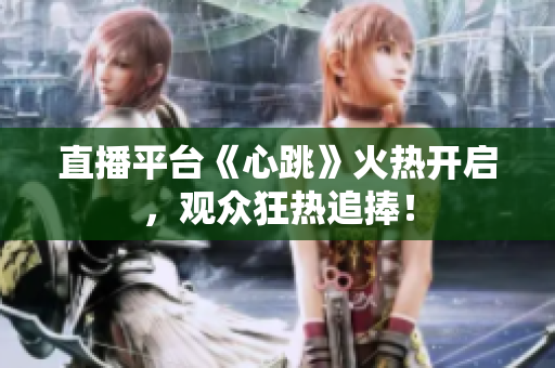 直播平台《心跳》火热开启，观众狂热追捧！