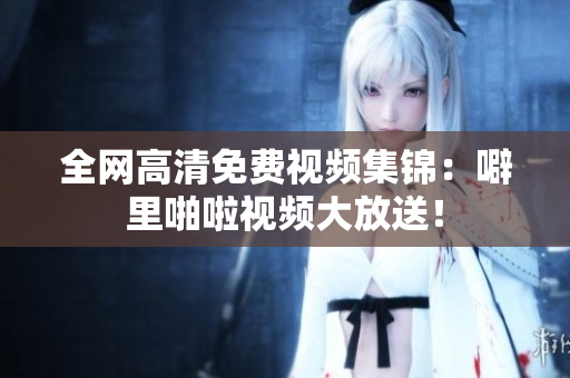 全网高清免费视频集锦：噼里啪啦视频大放送！