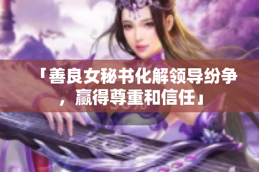 「善良女秘书化解领导纷争，赢得尊重和信任」