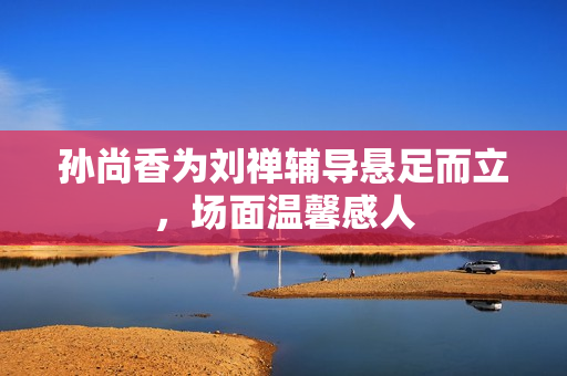 孙尚香为刘禅辅导悬足而立，场面温馨感人