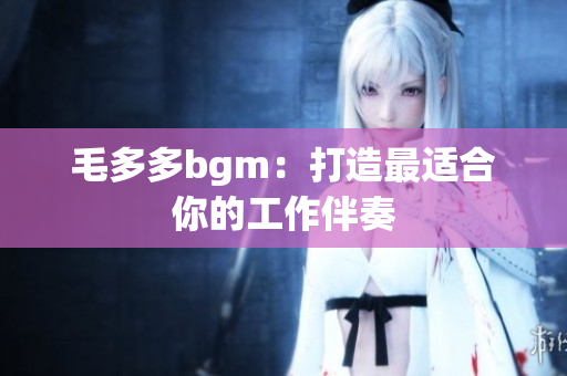 毛多多bgm：打造最适合你的工作伴奏