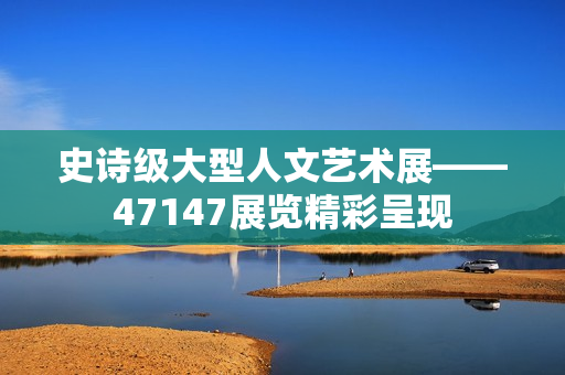 史诗级大型人文艺术展——47147展览精彩呈现
