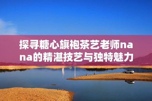 探寻糖心旗袍茶艺老师nana的精湛技艺与独特魅力