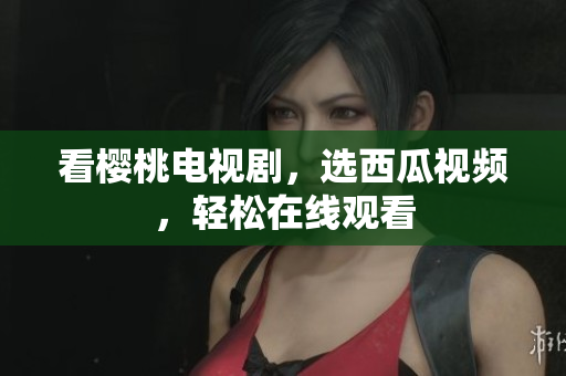 看樱桃电视剧，选西瓜视频，轻松在线观看