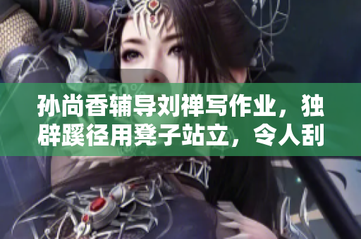 孙尚香辅导刘禅写作业，独辟蹊径用凳子站立，令人刮目相看