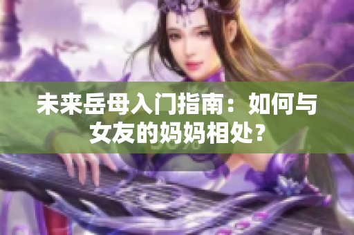 未来岳母入门指南：如何与女友的妈妈相处？