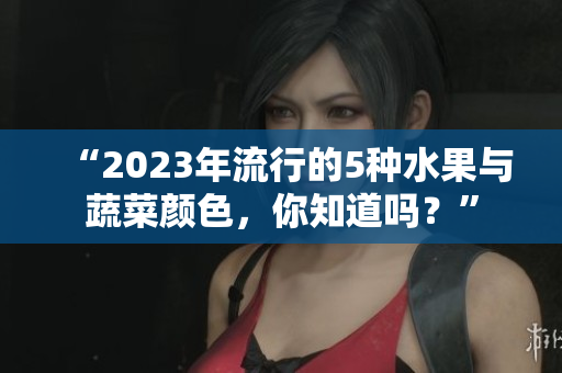 “2023年流行的5种水果与蔬菜颜色，你知道吗？”