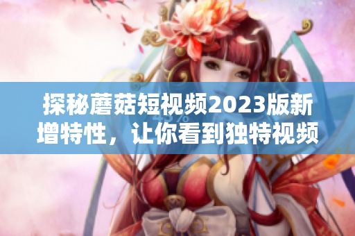 探秘蘑菇短视频2023版新增特性，让你看到独特视频玩法！