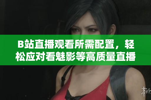B站直播观看所需配置，轻松应对看魅影等高质量直播！