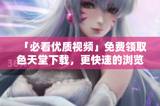 「必看优质视频」免费领取色天堂下载，更快速的浏览体验！