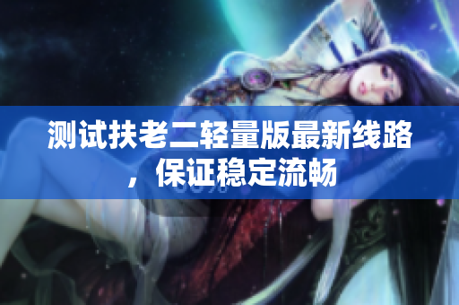 测试扶老二轻量版最新线路，保证稳定流畅