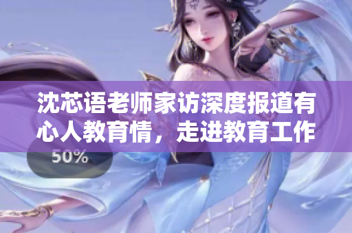 沈芯语老师家访深度报道有心人教育情，走进教育工作者的内心世界