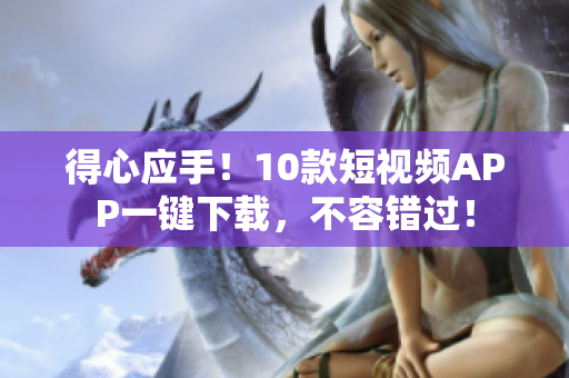 得心应手！10款短视频APP一键下载，不容错过！