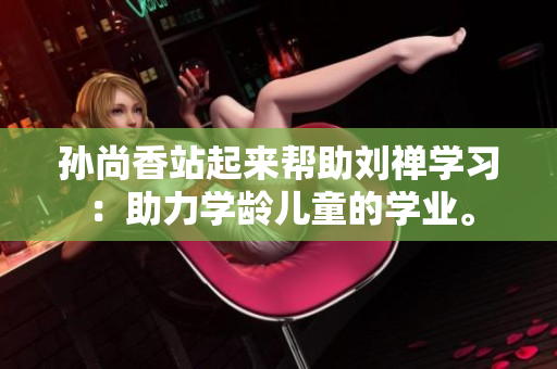 孙尚香站起来帮助刘禅学习：助力学龄儿童的学业。