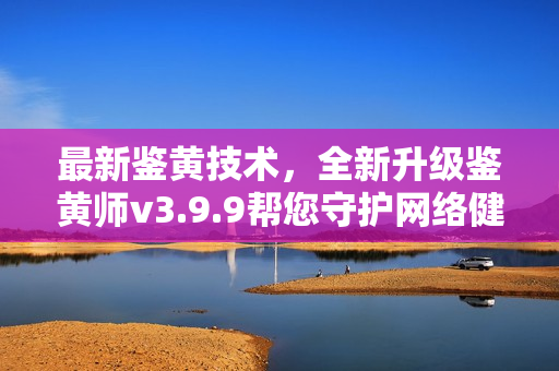 最新鉴黄技术，全新升级鉴黄师v3.9.9帮您守护网络健康