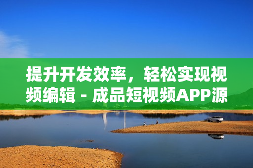 提升开发效率，轻松实现视频编辑 - 成品短视频APP源码的5大优点