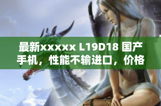 最新xxxxx L19D18 国产手机，性能不输进口，价格更实惠