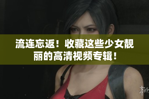 流连忘返！收藏这些少女靓丽的高清视频专辑！