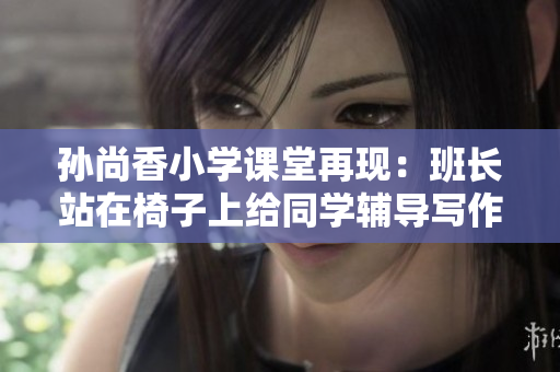 孙尚香小学课堂再现：班长站在椅子上给同学辅导写作业