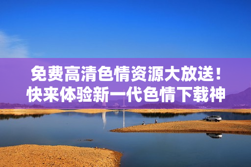 免费高清色情资源大放送！快来体验新一代色情下载神器！