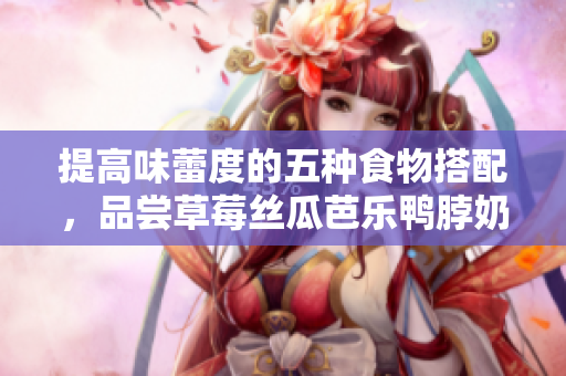 提高味蕾度的五种食物搭配，品尝草莓丝瓜芭乐鸭脖奶茶的美味！