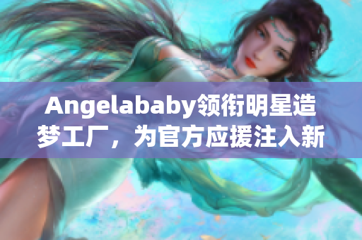 Angelababy领衔明星造梦工厂，为官方应援注入新生力量