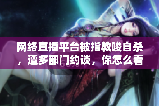 网络直播平台被指教唆自杀，遭多部门约谈，你怎么看？