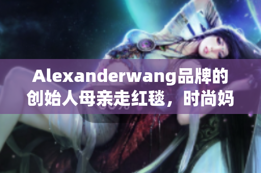 Alexanderwang品牌的创始人母亲走红毯，时尚妈妈值得学习