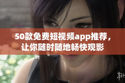50款免费短视频app推荐，让你随时随地畅快观影
