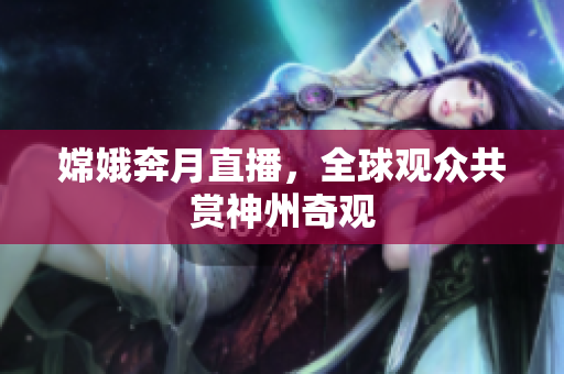 嫦娥奔月直播，全球观众共赏神州奇观