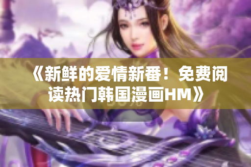 《新鲜的爱情新番！免费阅读热门韩国漫画HM》