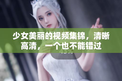 少女美丽的视频集锦，清晰高清，一个也不能错过