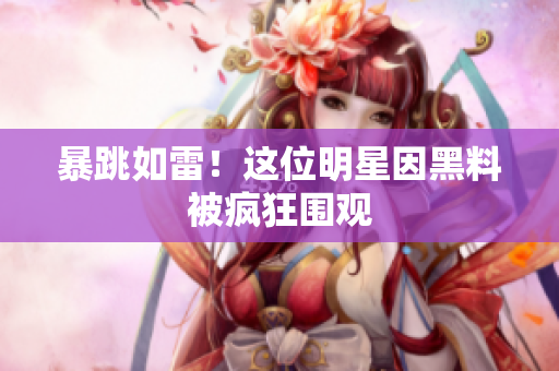 暴跳如雷！这位明星因黑料被疯狂围观