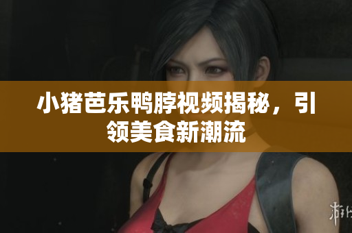 小猪芭乐鸭脖视频揭秘，引领美食新潮流