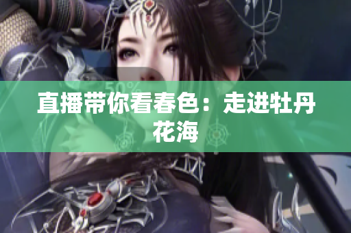 直播带你看春色：走进牡丹花海