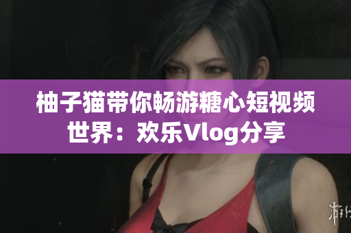 柚子猫带你畅游糖心短视频世界：欢乐Vlog分享