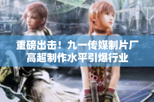 重磅出击！九一传媒制片厂高超制作水平引爆行业