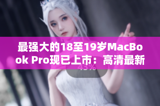 最强大的18至19岁MacBook Pro现已上市：高清最新版本